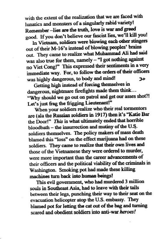 with the extent of the realization that we are faced with lunatics and monsters of a singularly rabid variety! Remember —lies are the truth, love is war and greed good. If you don’t believe our fascist lies, we’ll kill you! In Vietnam, soldiers were blowing each other stingers out of their M-16’s instead of blowing peoples’ brains out. They came to realize what Muhammad Al had said was also true for them, namely — “I got nothing against no Viet Cong!” This expressed their sentiments in a very immediate way. For, to follow the orders of their officers was highly dangerous, to body and mind! 30 Getting high instead of forcing themselves in dangerous, nightmare firefights made them think... “Why should we go out on patrol and get our asses shot?! Let’s just frag the frigging Lieutenant!” ‘When your soldiers realize who their real tormentors aro (ala the Russian soldiers in 1917) then it’s “Katic Bar the Door!” This is what ultimately ended that horrible bloodbath — the insurrection and mutiny of the U.S. soldiers themselves. The policy makers of mass death blamed this “loss” on the effect marijuana had on these soldiers. They came to realize that their own lives and those of the Vietnamese they were ordered to murder, were more important than the career advancements of their officers and the political viability of the criminals in Washington. Smoking pot had made these killing machines turn back into humaa beings! This evil government, who had murdered 3 million souls in Southeast Asia, had to leave with their tails between their legs, punching their way to their seat on the evacuation helicopter atop the U.S. embassy. They blamed pot for letting the cat out of the bag and turning scared and obedient soldiers into anti-war heroes!